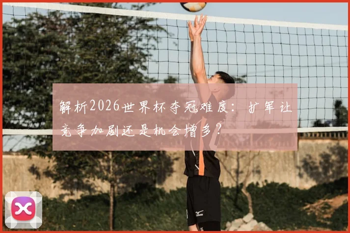 解析2026世界杯夺冠难度：扩军让竞争加剧还是机会增多？