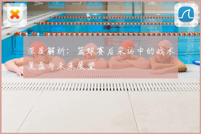 深度解析：篮球赛后采访中的战术复盘与未来展望