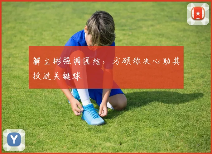 解立彬强调团结，方硕称决心助其投进关键球