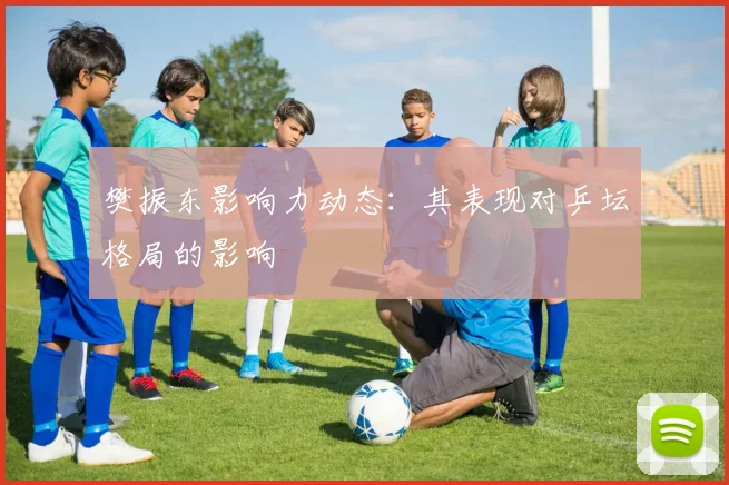 樊振东影响力动态：其表现对乒坛格局的影响