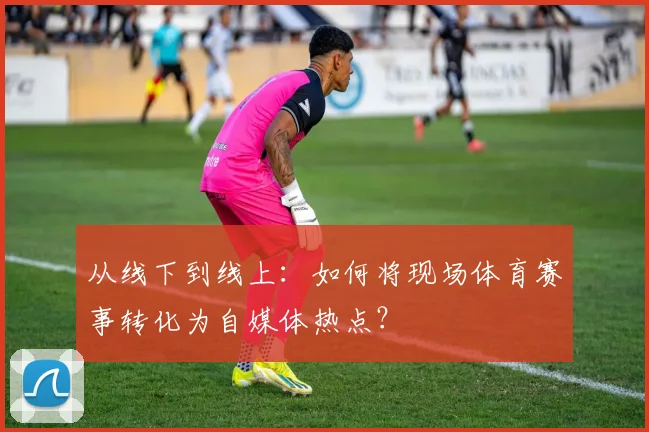 从线下到线上：如何将现场体育赛事转化为自媒体热点？