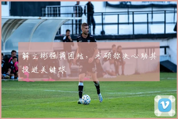 解立彬强调团结，方硕称决心助其投进关键球