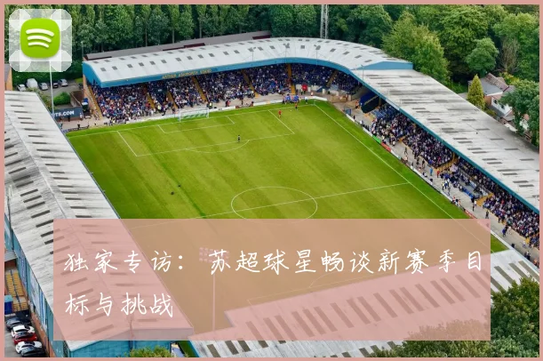 独家专访：苏超球星畅谈新赛季目标与挑战