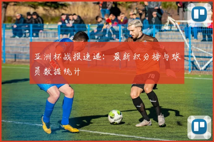 亚洲杯战报速递：最新积分榜与球员数据统计