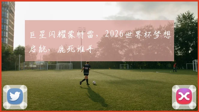巨星闪耀蒙特雷，2026世界杯梦想启航，鹿死谁手