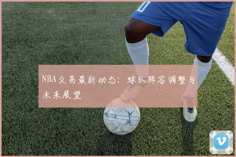 NBA交易最新动态：球队阵容调整与未来展望