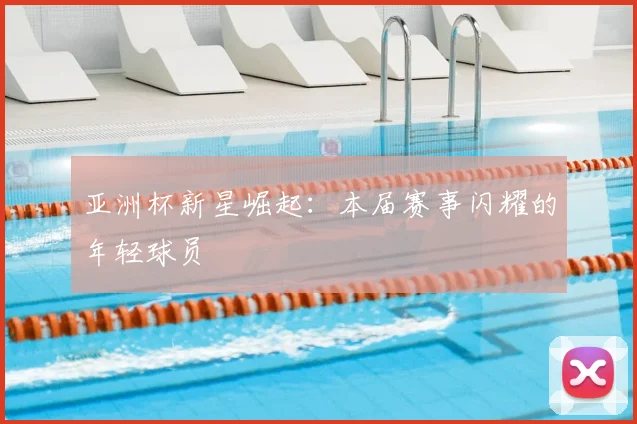 亚洲杯新星崛起：本届赛事闪耀的年轻球员