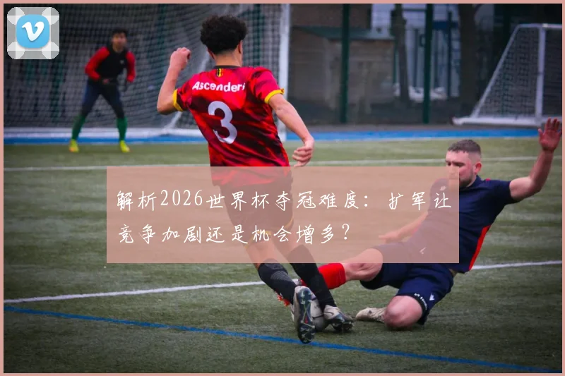 解析2026世界杯夺冠难度：扩军让竞争加剧还是机会增多？