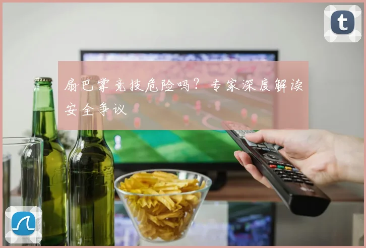 扇巴掌竞技危险吗？专家深度解读安全争议