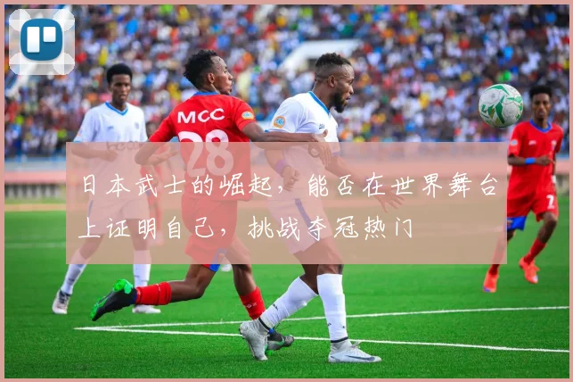 日本武士的崛起，能否在世界舞台上证明自己，挑战夺冠热门