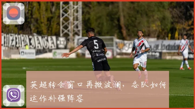 英超转会窗口再掀波澜，各队如何运作补强阵容