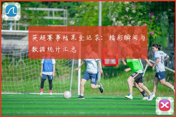 英超赛事结果全记录：精彩瞬间与数据统计汇总