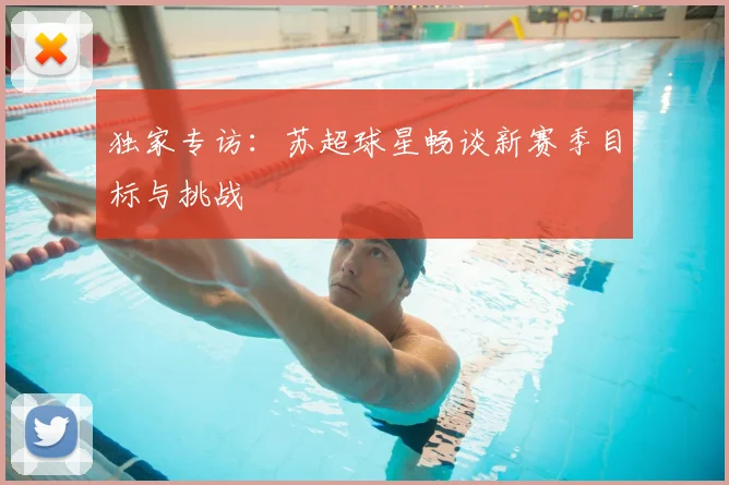 独家专访：苏超球星畅谈新赛季目标与挑战