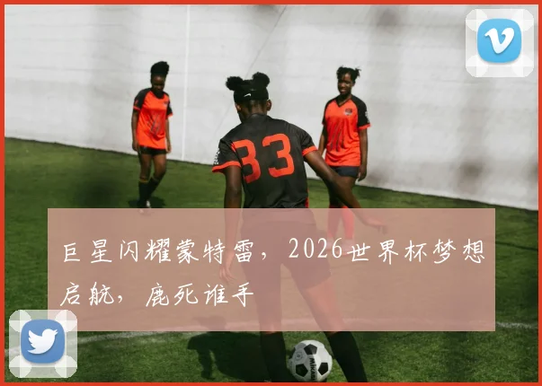 巨星闪耀蒙特雷，2026世界杯梦想启航，鹿死谁手