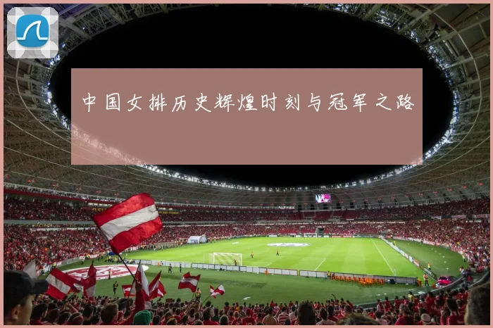 中国女排历史辉煌时刻与冠军之路