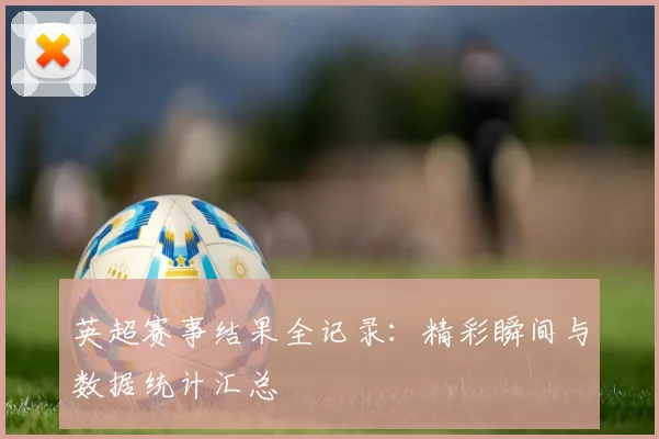 英超赛事结果全记录：精彩瞬间与数据统计汇总