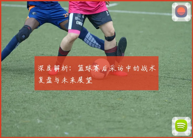 深度解析：篮球赛后采访中的战术复盘与未来展望