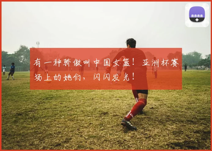 有一种骄傲叫中国女篮！亚洲杯赛场上的她们，闪闪发光！